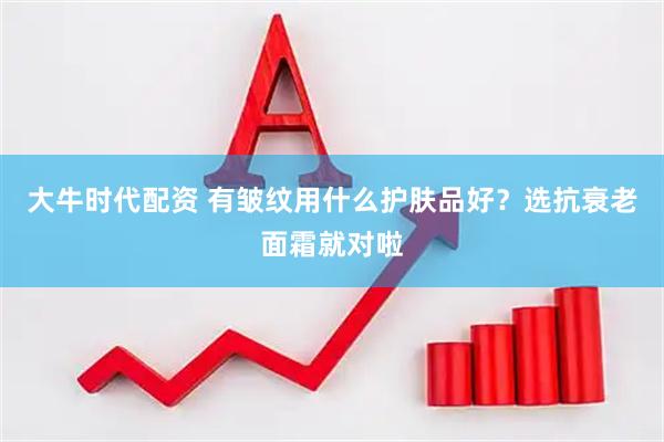 大牛时代配资 有皱纹用什么护肤品好？选抗衰老面霜就对啦
