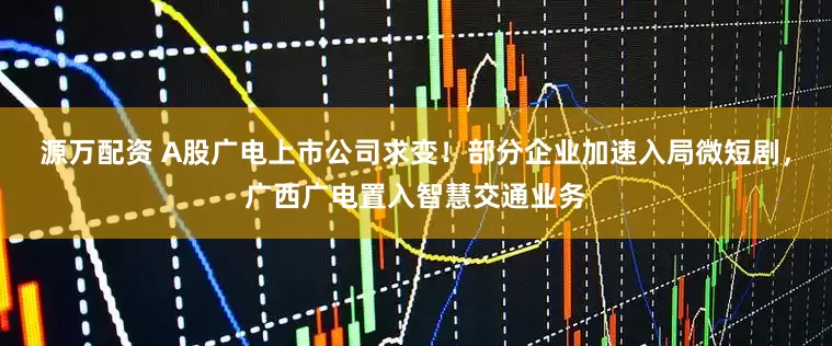 源万配资 A股广电上市公司求变！部分企业加速入局微短剧，广西广电置入智慧交通业务