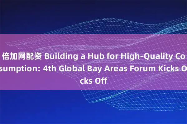 倍加网配资 Building a Hub for High-Quality Consumption: 4th Global Bay Areas Forum Kicks Off