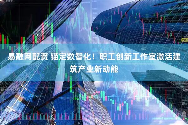 易融网配资 锚定数智化！职工创新工作室激活建筑产业新动能