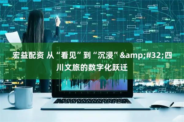 宏益配资 从“看见”到“沉浸”&#32;四川文旅的数字化跃迁