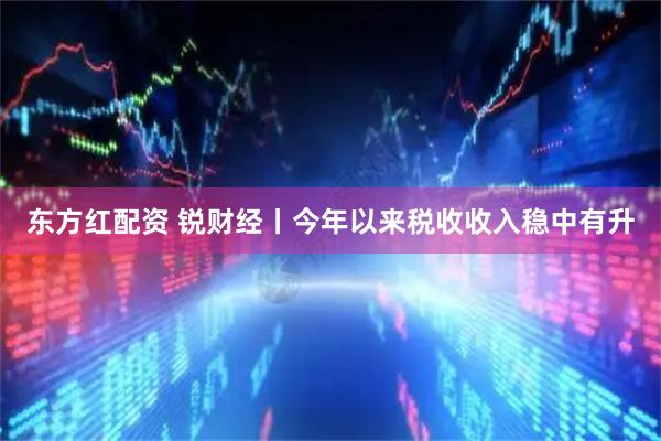 东方红配资 锐财经丨今年以来税收收入稳中有升