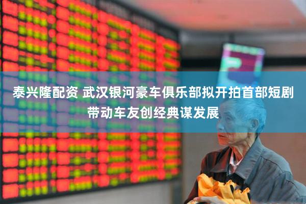 泰兴隆配资 武汉银河豪车俱乐部拟开拍首部短剧带动车友创经典谋发展