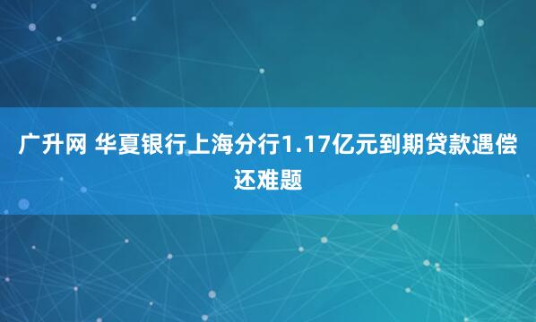 广升网 华夏银行上海分行1.17亿元到期贷款遇偿还难题