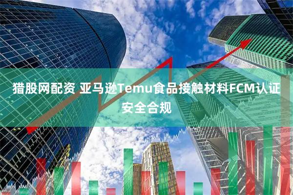 猎股网配资 亚马逊Temu食品接触材料FCM认证安全合规