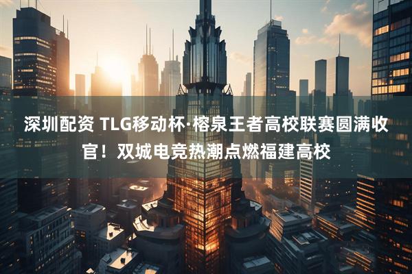 深圳配资 TLG移动杯·榕泉王者高校联赛圆满收官！双城电竞热潮点燃福建高校