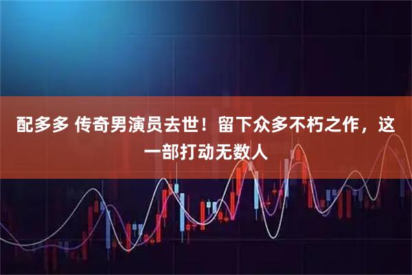 配多多 传奇男演员去世！留下众多不朽之作，这一部打动无数人