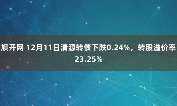 旗开网 12月11日清源转债下跌0.24%，转股溢价率23.25%