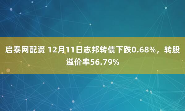 启泰网配资 12月11日志邦转债下跌0.68%，转股溢价率56.79%