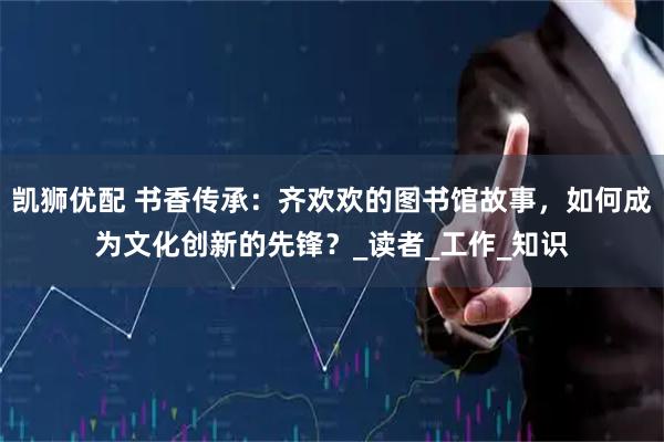凯狮优配 书香传承：齐欢欢的图书馆故事，如何成为文化创新的先锋？_读者_工作_知识