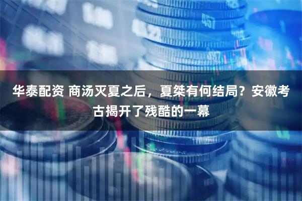 华泰配资 商汤灭夏之后，夏桀有何结局？安徽考古揭开了残酷的一幕