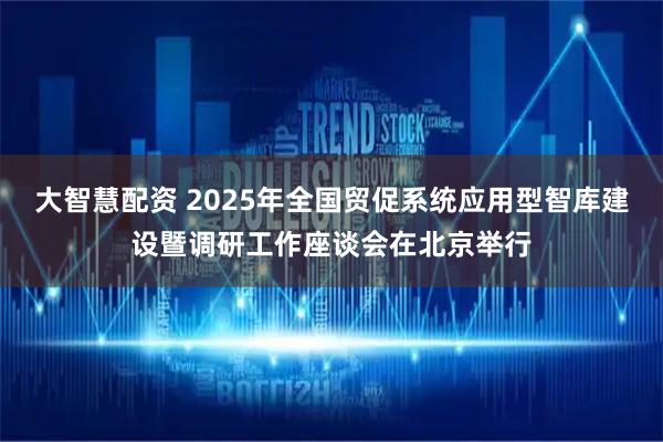 大智慧配资 2025年全国贸促系统应用型智库建设暨调研工作座谈会在北京举行