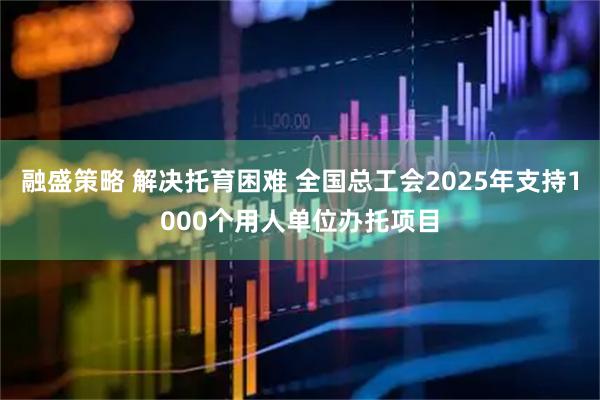 融盛策略 解决托育困难 全国总工会2025年支持1000个用人单位办托项目