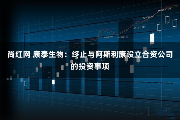 尚红网 康泰生物：终止与阿斯利康设立合资公司的投资事项