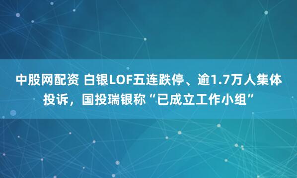 中股网配资 白银LOF五连跌停、逾1.7万人集体投诉，国投瑞银称“已成立工作小组”