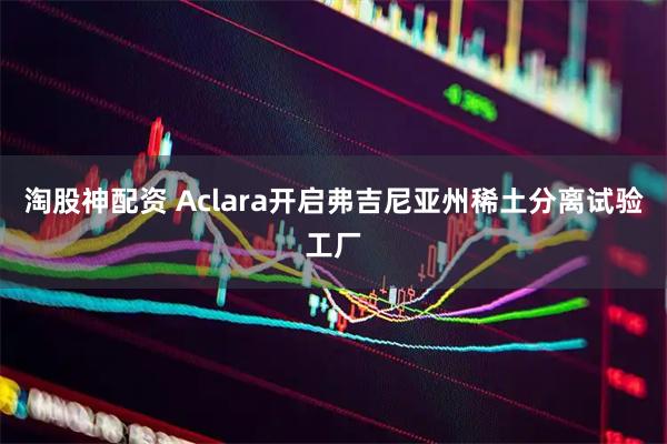 淘股神配资 Aclara开启弗吉尼亚州稀土分离试验工厂