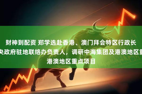 财神到配资 郑学选赴香港、澳门拜会特区行政长官、中央政府驻地联络办负责人，调研中海集团及港澳地区重点项目
