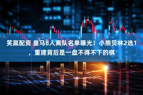 笑赢配资 皇马8人离队名单曝光！小熊贝林2选1，重建背后是一盘不得不下的棋
